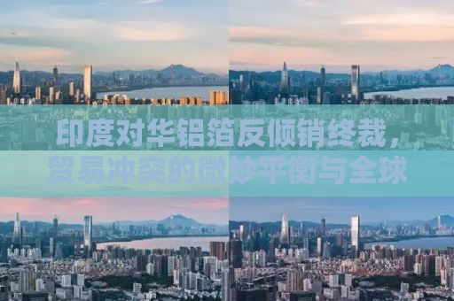 印度对华铝箔反倾销终裁，贸易冲突的微妙平衡与全球市场的反应