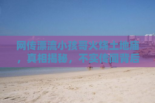 网传漂流小孩哥火烧土地庙，真相揭秘，不实传闻背后的故事