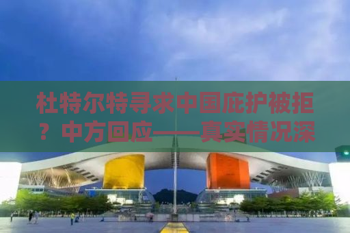 杜特尔特寻求中国庇护被拒？中方回应——真实情况深度解析
