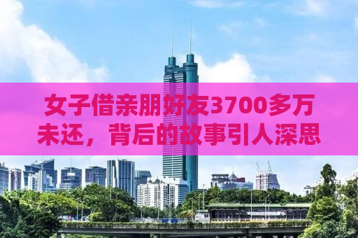 女子借亲朋好友3700多万未还，背后的故事引人深思