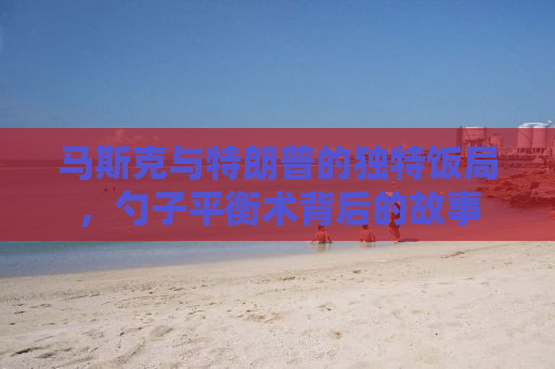马斯克与特朗普的独特饭局，勺子平衡术背后的故事
