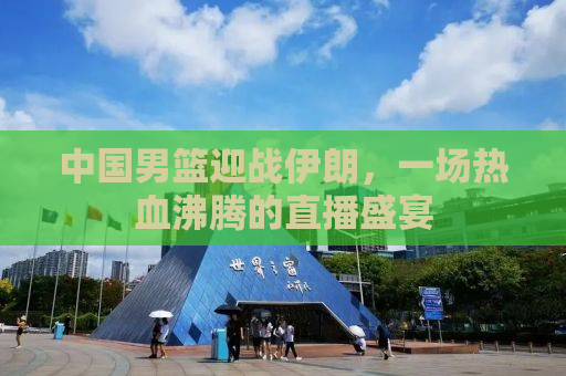 中国男篮迎战伊朗，一场热血沸腾的直播盛宴