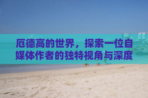 厄德高的世界，探索一位自媒体作者的独特视角与深度洞察