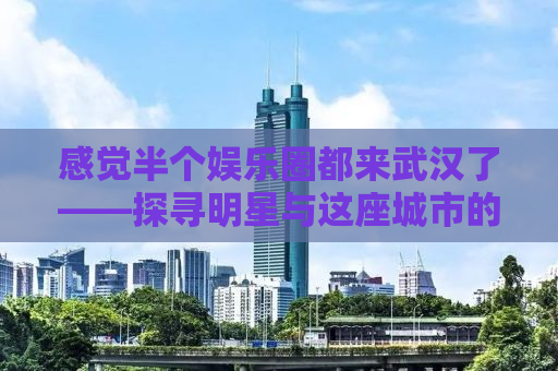 感觉半个娱乐圈都来武汉了——探寻明星与这座城市的秘密情缘