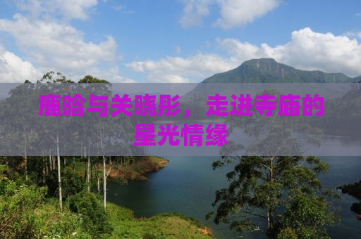 鹿晗与关晓彤，走进寺庙的星光情缘