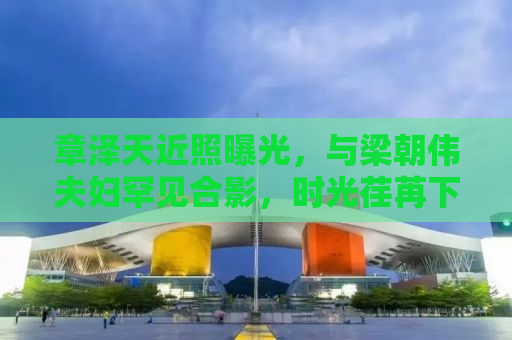 章泽天近照曝光，与梁朝伟夫妇罕见合影，时光荏苒下的缘分交织