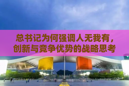 总书记为何强调人无我有，创新与竞争优势的战略思考