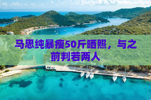 马思纯暴瘦50斤晒照，与之前判若两人