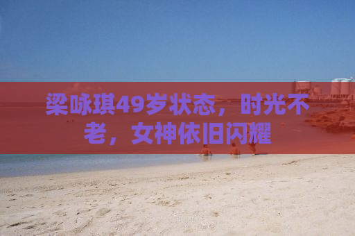 梁咏琪49岁状态，时光不老，女神依旧闪耀