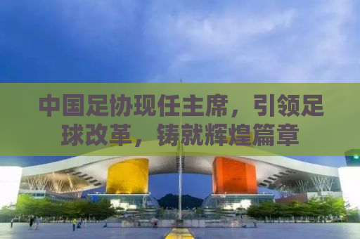 中国足协现任主席，引领足球改革，铸就辉煌篇章