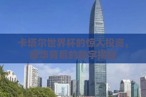 卡塔尔世界杯的惊人投资，豪华背后的数字揭秘