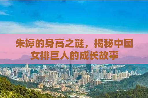 朱婷的身高之谜，揭秘中国女排巨人的成长故事