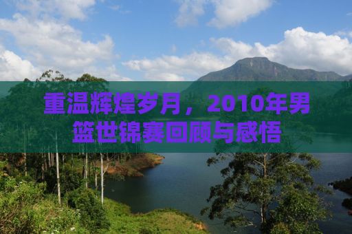 重温辉煌岁月，2010年男篮世锦赛回顾与感悟