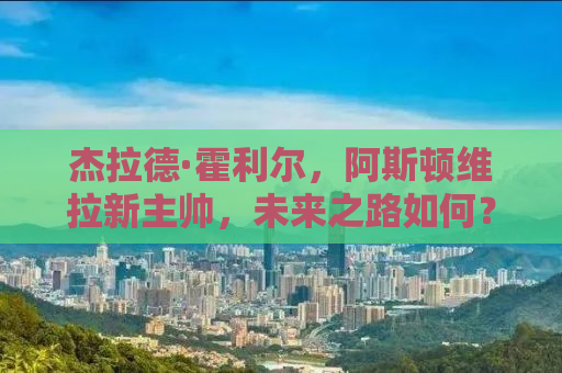 杰拉德·霍利尔，阿斯顿维拉新主帅，未来之路如何？