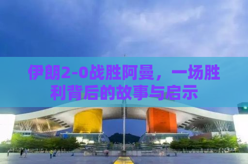 伊朗2-0战胜阿曼，一场胜利背后的故事与启示