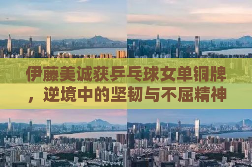伊藤美诚获乒乓球女单铜牌，逆境中的坚韧与不屈精神