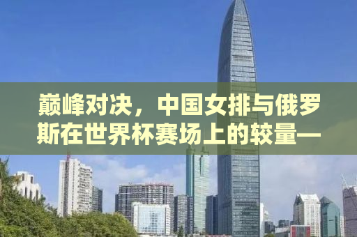 巅峰对决，中国女排与俄罗斯在世界杯赛场上的较量——2015年女排世界杯中国对俄罗斯的精彩对决回顾