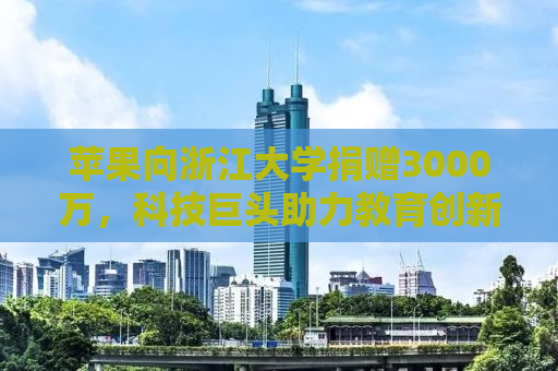 苹果向浙江大学捐赠3000万，科技巨头助力教育创新！