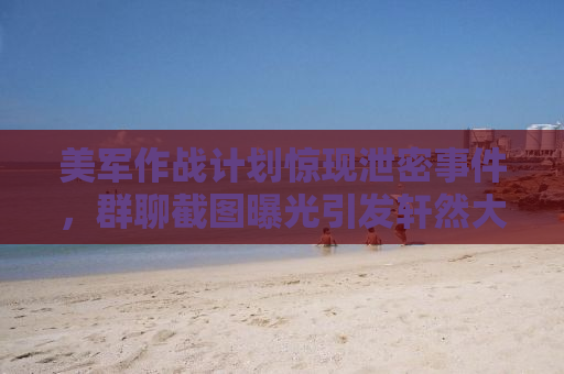 美军作战计划惊现泄密事件，群聊截图曝光引发轩然大波