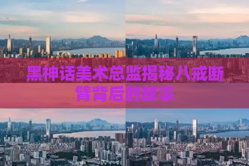 黑神话美术总监揭秘八戒断臂背后的故事