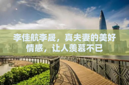 李佳航李晟，真夫妻的美好情感，让人羡慕不已