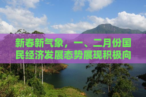 新春新气象，一、二月份国民经济发展态势展现积极向好趋势