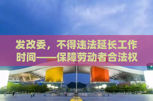 发改委，不得违法延长工作时间——保障劳动者合法权益的时代呼声