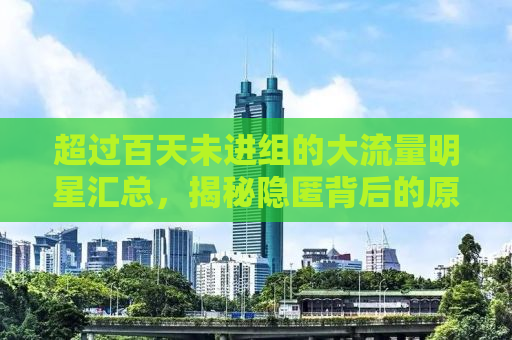 超过百天未进组的大流量明星汇总，揭秘隐匿背后的原因与动态