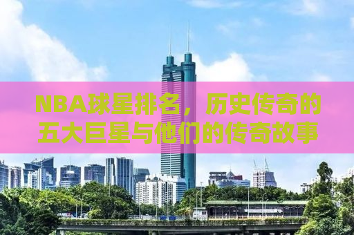 NBA球星排名，历史传奇的五大巨星与他们的传奇故事