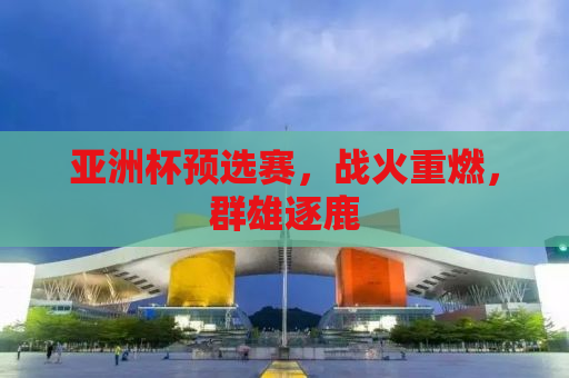 亚洲杯预选赛，战火重燃，群雄逐鹿