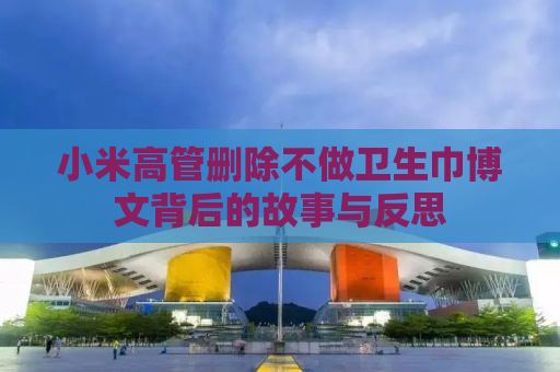 小米高管删除不做卫生巾博文背后的故事与反思