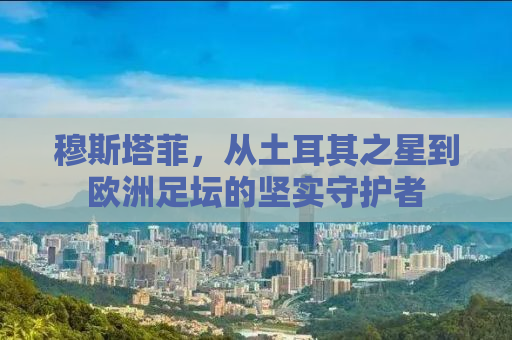 穆斯塔菲，从土耳其之星到欧洲足坛的坚实守护者