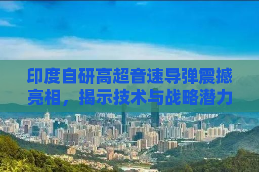 印度自研高超音速导弹震撼亮相，揭示技术与战略潜力